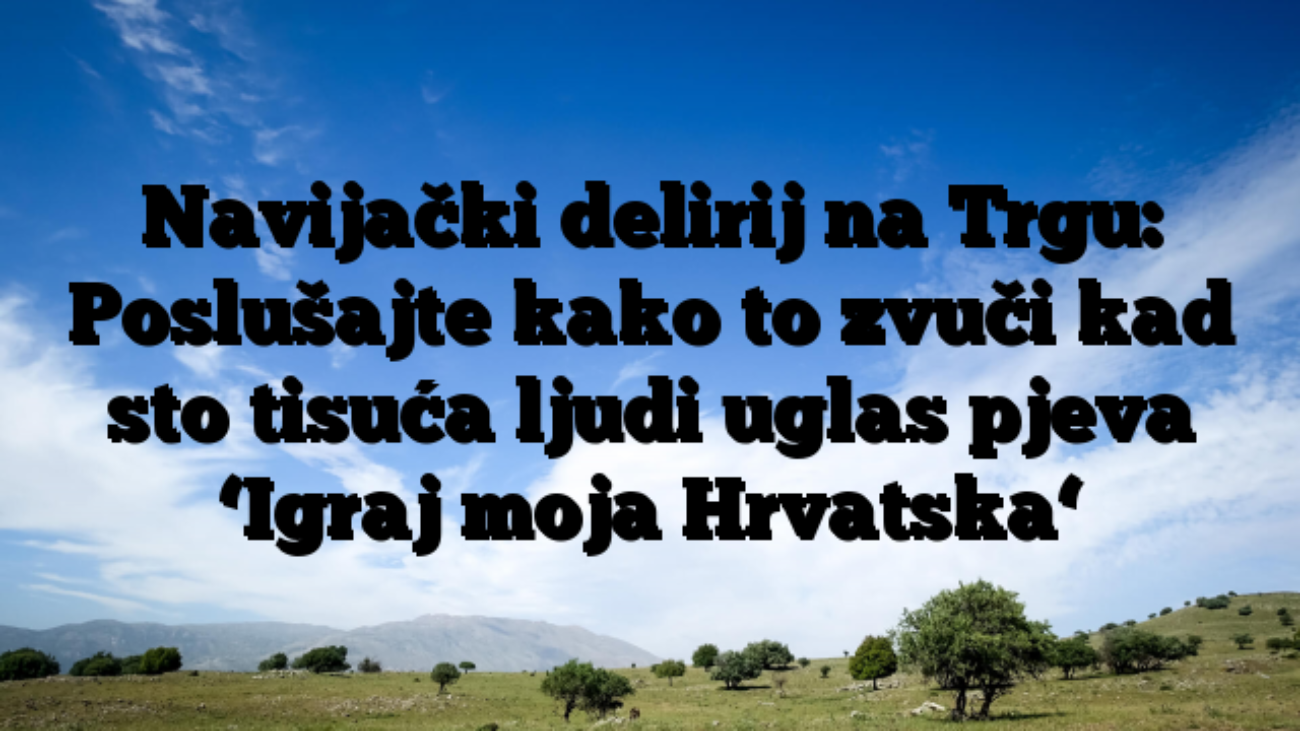 Navijački delirij na Trgu: Poslušajte kako to zvuči kad sto tisuća ljudi uglas pjeva ‘Igraj moja Hrvatska‘