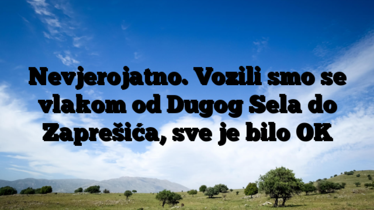 Nevjerojatno. Vozili smo se vlakom od Dugog Sela do Zaprešića, sve je bilo OK