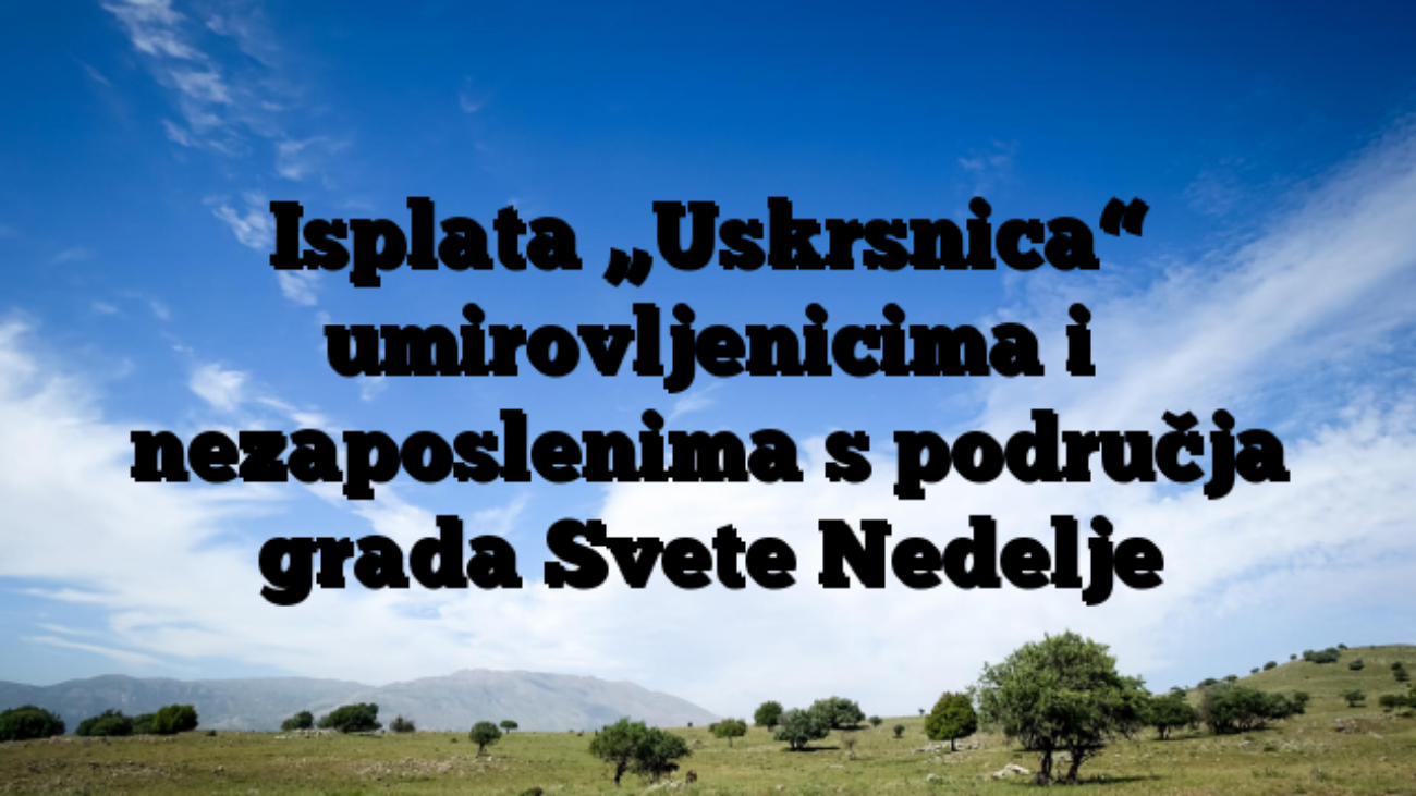 Isplata „Uskrsnica“ umirovljenicima i nezaposlenima s područja grada Svete Nedelje