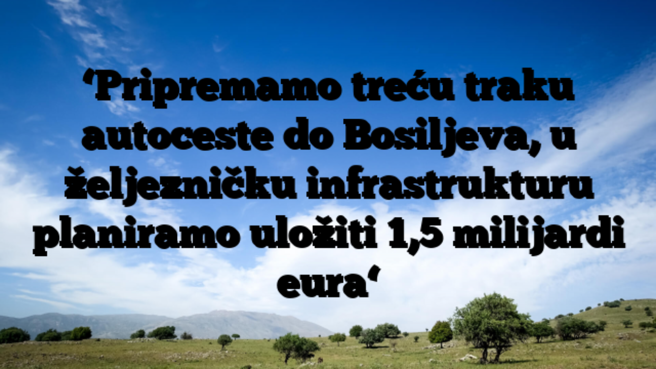 ‘Pripremamo treću traku autoceste do Bosiljeva, u željezničku infrastrukturu planiramo uložiti 1,5 milijardi eura‘